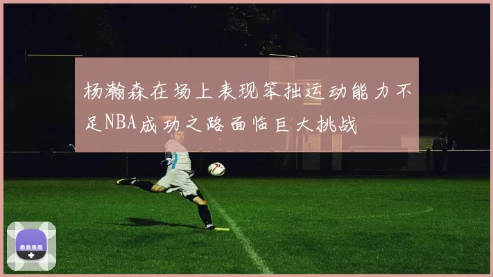 杨瀚森在场上表现笨拙运动能力不足NBA成功之路面临巨大挑战