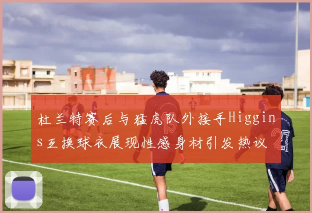 杜兰特赛后与猛虎队外接手Higgins互换球衣展现性感身材引发热议