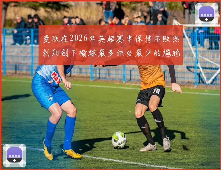 曼联在2026年英超赛季保持不败热刺则创下输球最多积分最少的尴尬纪录