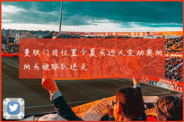 曼联门将位置今夏或迎大变动奥纳纳或被球队送走