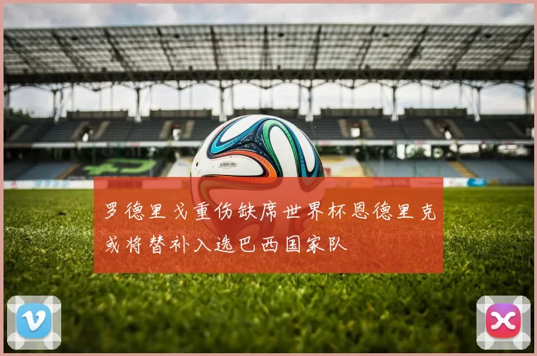 罗德里戈重伤缺席世界杯恩德里克或将替补入选巴西国家队