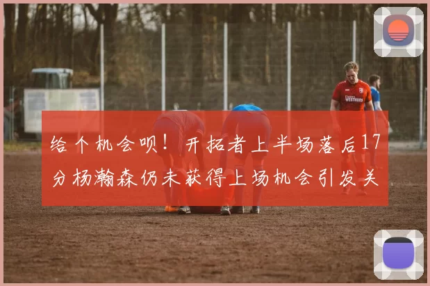 给个机会呗！开拓者上半场落后17分杨瀚森仍未获得上场机会引发关注