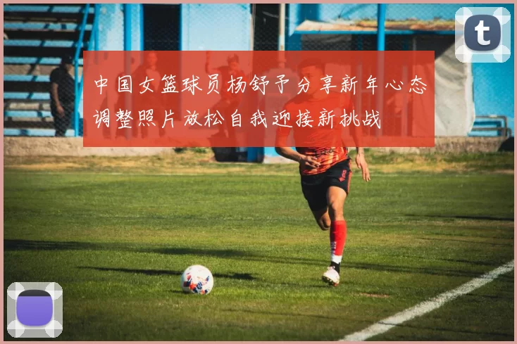 中国女篮球员杨舒予分享新年心态调整照片放松自我迎接新挑战