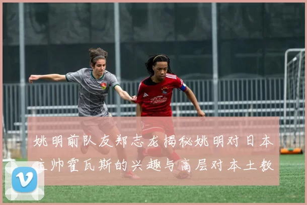 姚明前队友郑志龙揭秘姚明对日本主帅霍瓦斯的兴趣与高层对本土教练的偏好