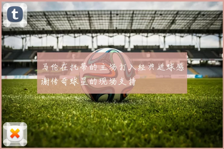 马伦在托蒂的主场打入经典进球感谢传奇球星的现场支持
