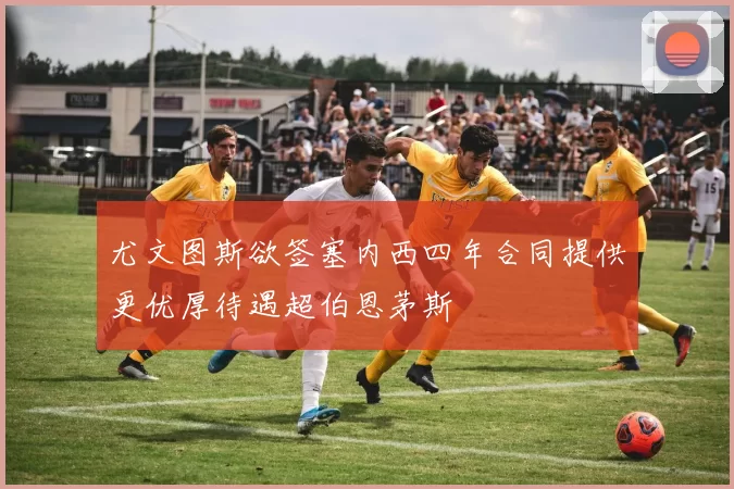 尤文图斯欲签塞内西四年合同提供更优厚待遇超伯恩茅斯