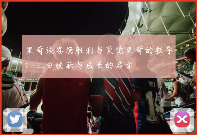 里奇谈客场胜利与莫德里奇的教导：三分收获与成长的启示