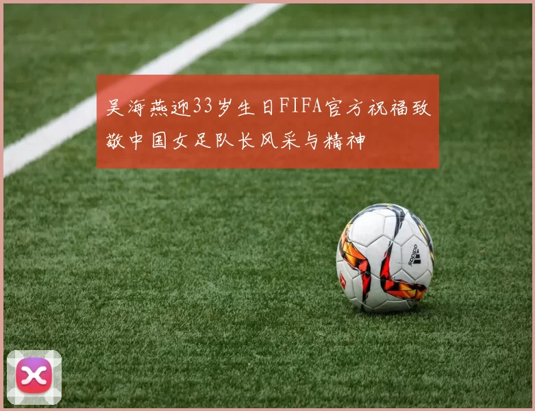 吴海燕迎33岁生日FIFA官方祝福致敬中国女足队长风采与精神