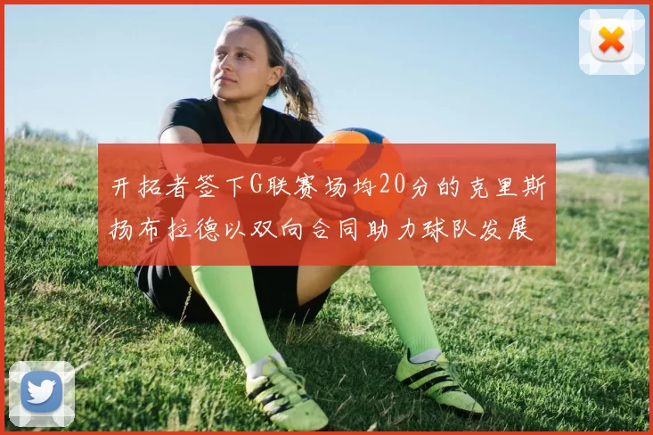开拓者签下G联赛场均20分的克里斯扬布拉德以双向合同助力球队发展