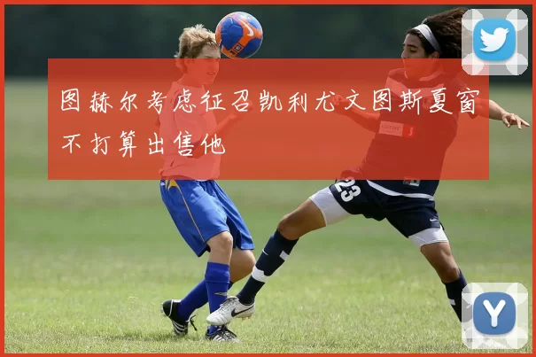 图赫尔考虑征召凯利尤文图斯夏窗不打算出售他