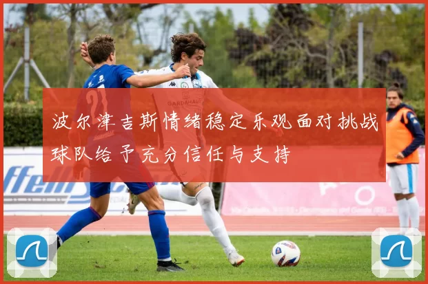 波尔津吉斯情绪稳定乐观面对挑战球队给予充分信任与支持