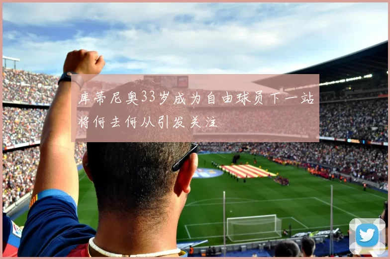 库蒂尼奥33岁成为自由球员下一站将何去何从引发关注