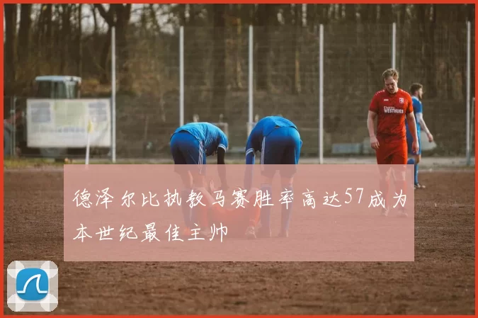 德泽尔比执教马赛胜率高达57成为本世纪最佳主帅