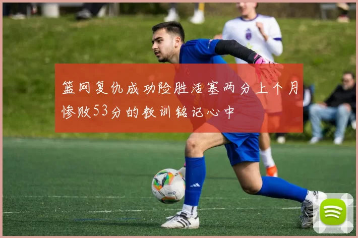 篮网复仇成功险胜活塞两分上个月惨败53分的教训铭记心中