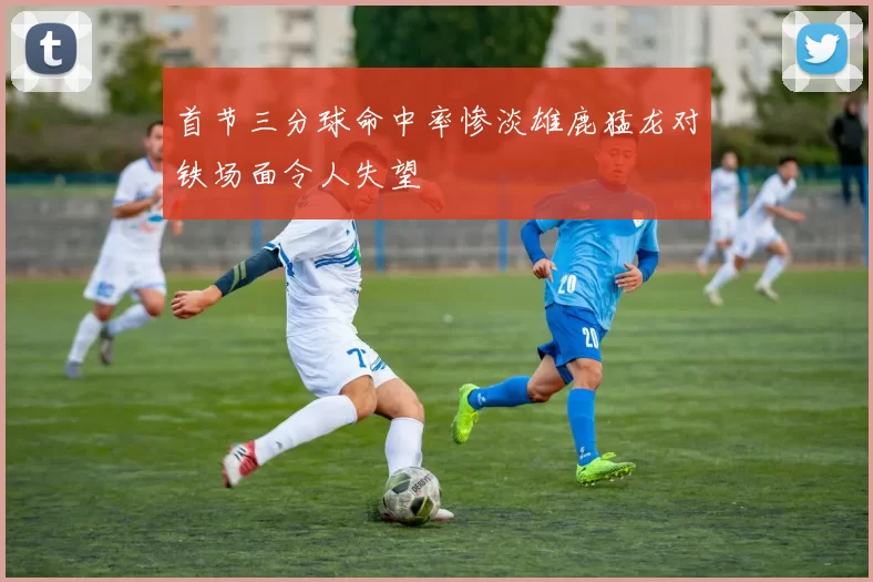 首节三分球命中率惨淡雄鹿猛龙对铁场面令人失望