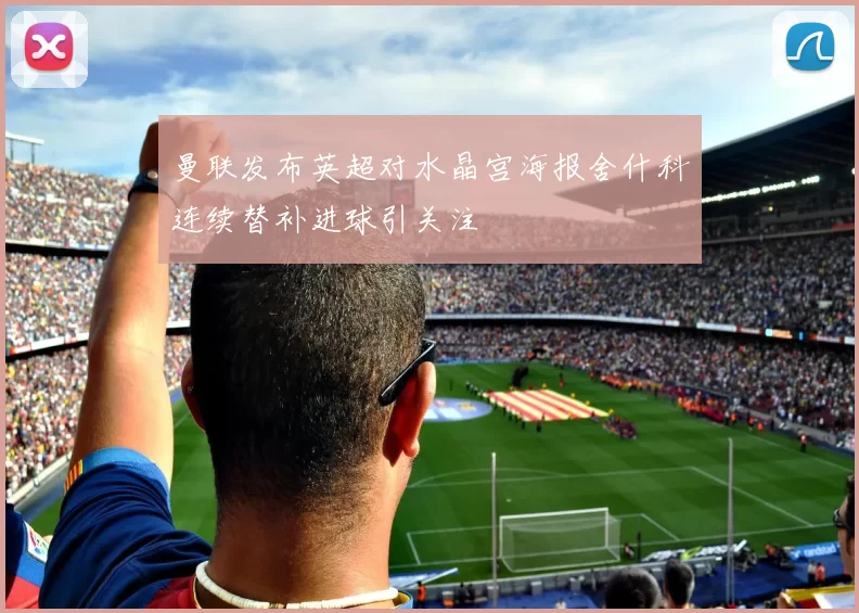 曼联发布英超对水晶宫海报舍什科连续替补进球引关注