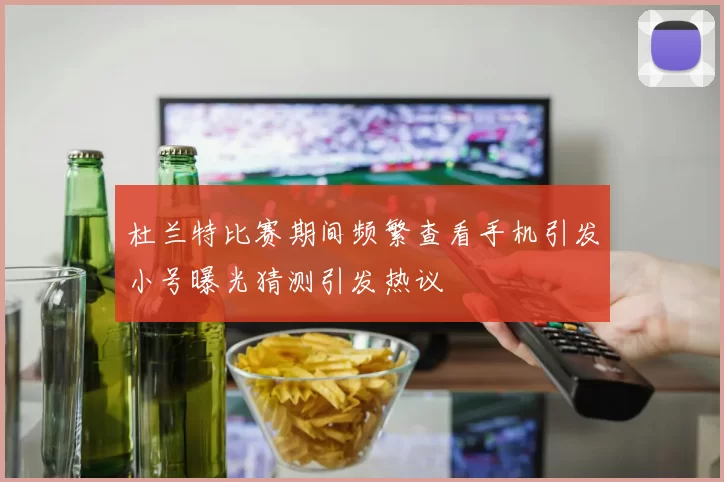 杜兰特比赛期间频繁查看手机引发小号曝光猜测引发热议