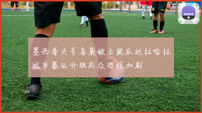 墨西哥头号毒枭被击毙瓜达拉哈拉城市暴乱升级民众恐慌加剧