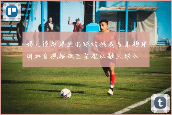 娟儿谈与库里打球的挑战与乐趣库明加自视超级巨星难以融入球队