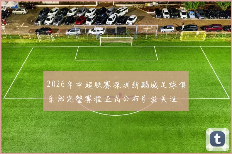 2026年中超联赛深圳新鹏城足球俱乐部完整赛程正式公布引发关注