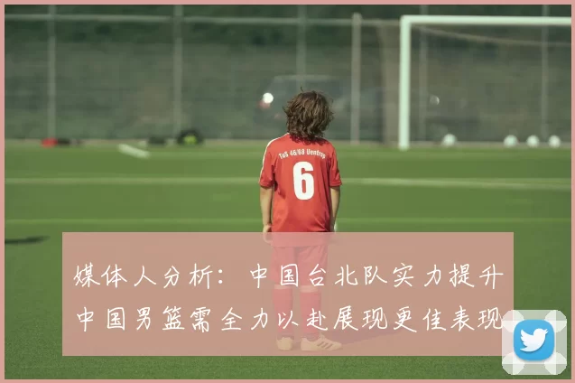 媒体人分析：中国台北队实力提升中国男篮需全力以赴展现更佳表现