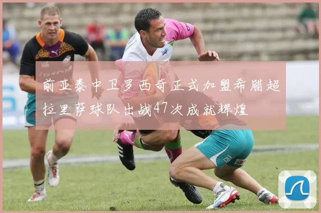 前亚泰中卫罗西奇正式加盟希腊超拉里萨球队出战47次成就辉煌