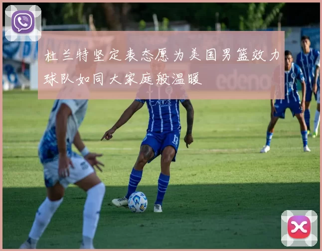 杜兰特坚定表态愿为美国男篮效力球队如同大家庭般温暖