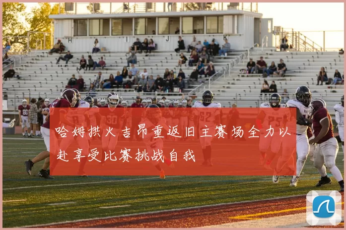 哈姆拱火吉昂重返旧主赛场全力以赴享受比赛挑战自我