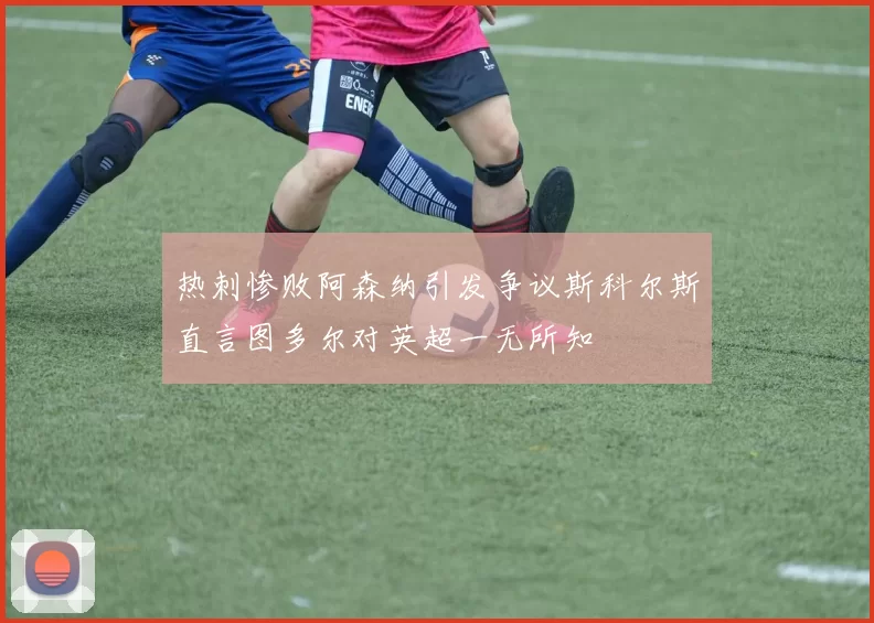热刺惨败阿森纳引发争议斯科尔斯直言图多尔对英超一无所知