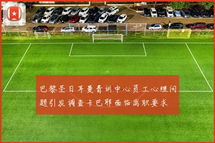 巴黎圣日耳曼青训中心员工心理问题引发调查卡巴耶面临离职要求