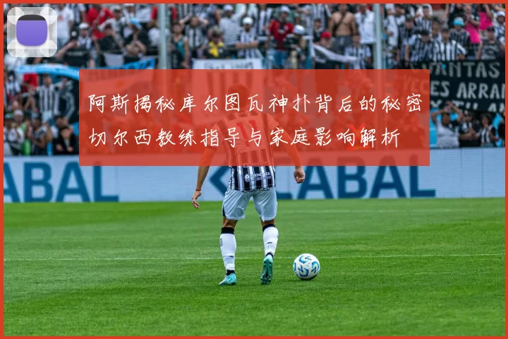 阿斯揭秘库尔图瓦神扑背后的秘密切尔西教练指导与家庭影响解析