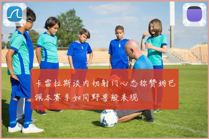 卡雷拉斯谈内切射门心态称赞姆巴佩本赛季如同野兽般表现