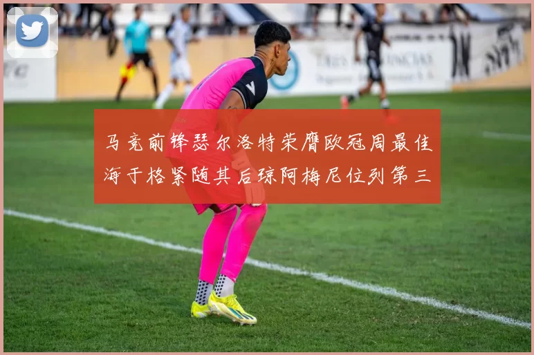 马竞前锋瑟尔洛特荣膺欧冠周最佳海于格紧随其后琼阿梅尼位列第三