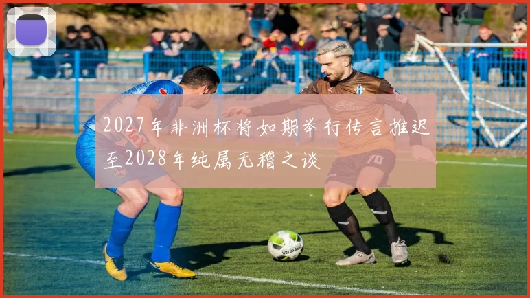 2027年非洲杯将如期举行传言推迟至2028年纯属无稽之谈